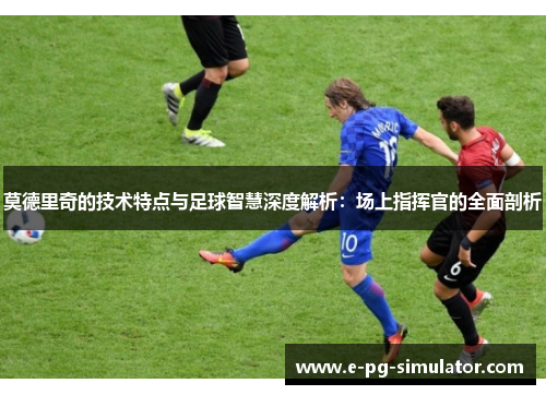 莫德里奇的技术特点与足球智慧深度解析：场上指挥官的全面剖析