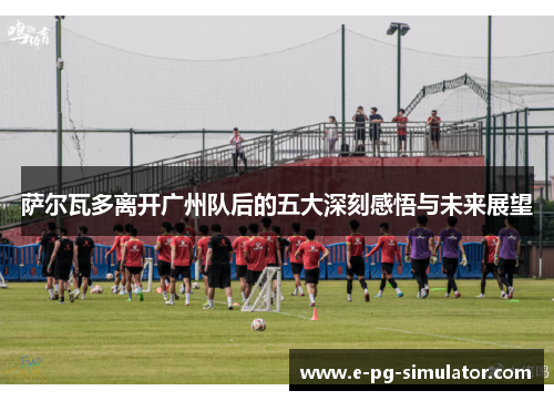 萨尔瓦多离开广州队后的五大深刻感悟与未来展望